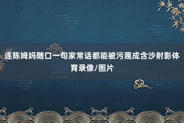 连陈姆妈随口一句家常话都能被污蔑成含沙射影体育录像/图片
