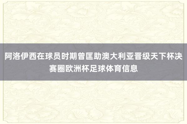阿洛伊西在球员时期曾匡助澳大利亚晋级天下杯决赛圈欧洲杯足球体育信息