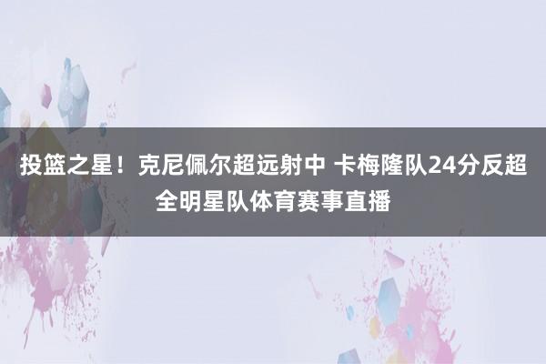 投篮之星！克尼佩尔超远射中 卡梅隆队24分反超全明星队体育赛事直播
