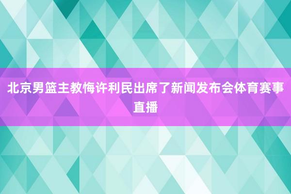 北京男篮主教悔许利民出席了新闻发布会体育赛事直播