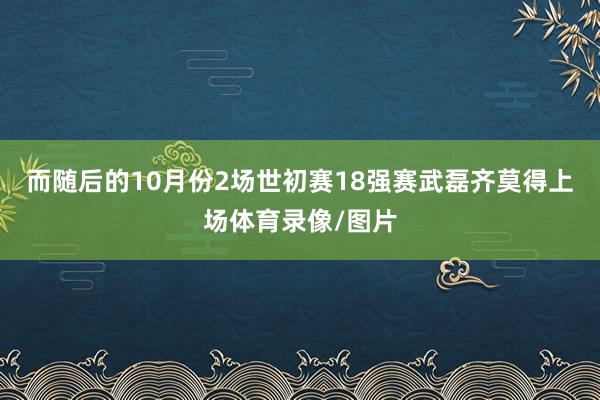 而随后的10月份2场世初赛18强赛武磊齐莫得上场体育录像/图