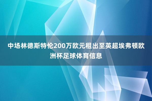 中场林德斯特伦200万欧元租出至英超埃弗顿欧洲杯足球体育信息