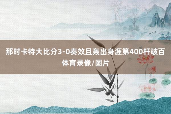 那时卡特大比分3-0奏效且轰出身涯第400杆破百体育录像/图